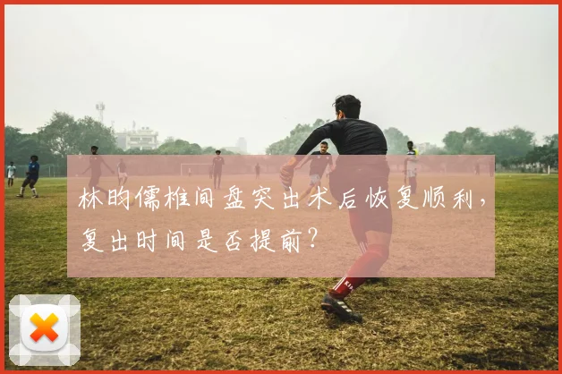 林昀儒椎间盘突出术后恢复顺利，复出时间是否提前？