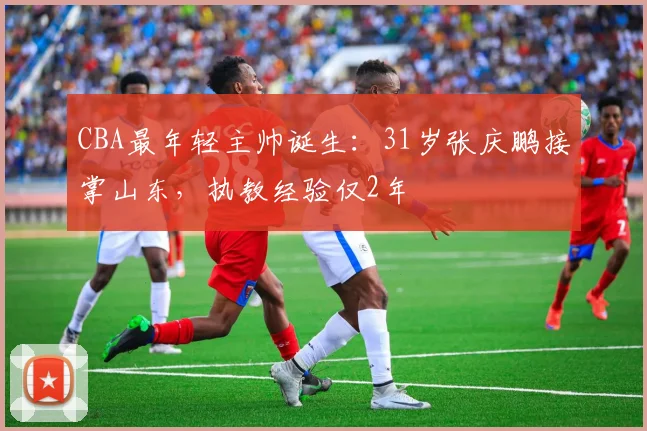 CBA最年轻主帅诞生：31岁张庆鹏接掌山东，执教经验仅2年