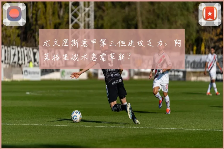 尤文图斯意甲第三但进攻乏力，阿莱格里战术急需革新？