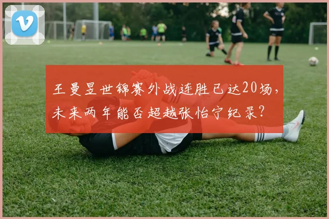 王曼昱世锦赛外战连胜已达20场，未来两年能否超越张怡宁纪录？