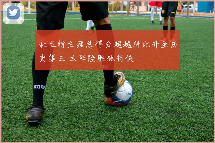 杜兰特生涯总得分超越科比升至历史第三 太阳险胜独行侠